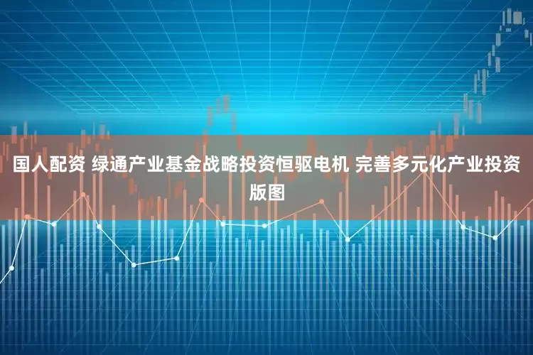 国人配资 绿通产业基金战略投资恒驱电机 完善多元化产业投资版图