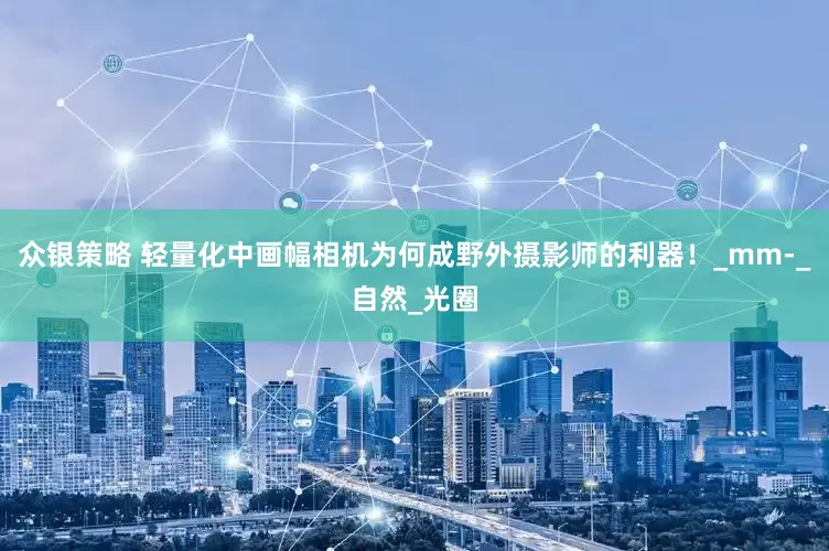众银策略 轻量化中画幅相机为何成野外摄影师的利器！_mm-_自然_光圈