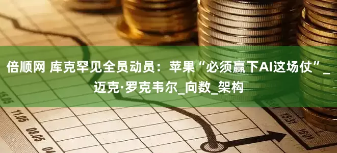 倍顺网 库克罕见全员动员：苹果“必须赢下AI这场仗”_迈克·罗克韦尔_向数_架构