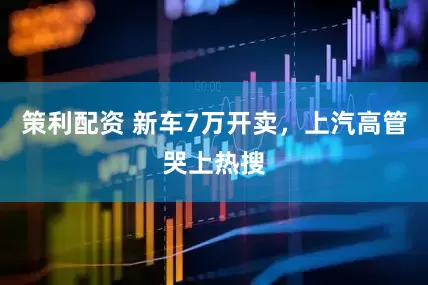 策利配资 新车7万开卖，上汽高管哭上热搜