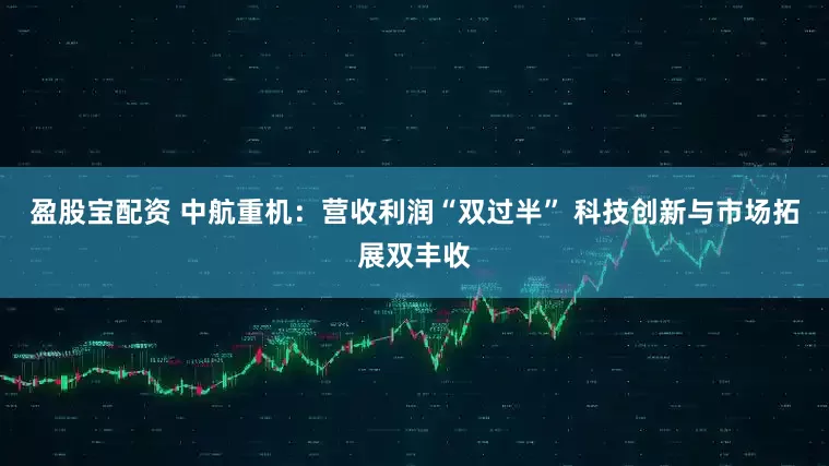 盈股宝配资 中航重机：营收利润“双过半” 科技创新与市场拓展双丰收