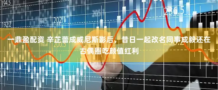 一鼎盈配资 辛芷蕾成威尼斯影后，昔日一起改名同事成毅还在古偶圈吃颜值红利