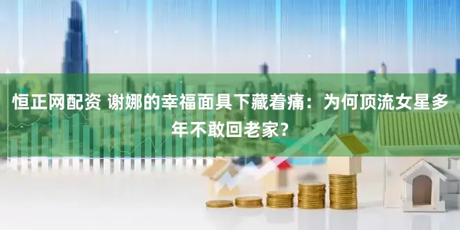 恒正网配资 谢娜的幸福面具下藏着痛：为何顶流女星多年不敢回老家？