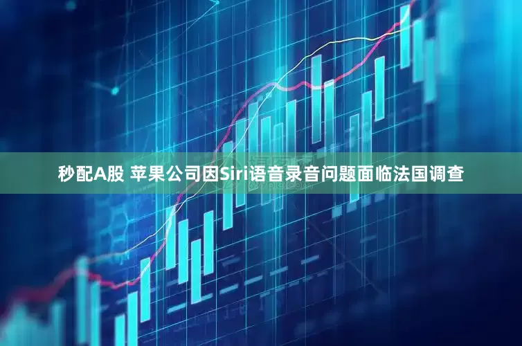 秒配A股 苹果公司因Siri语音录音问题面临法国调查