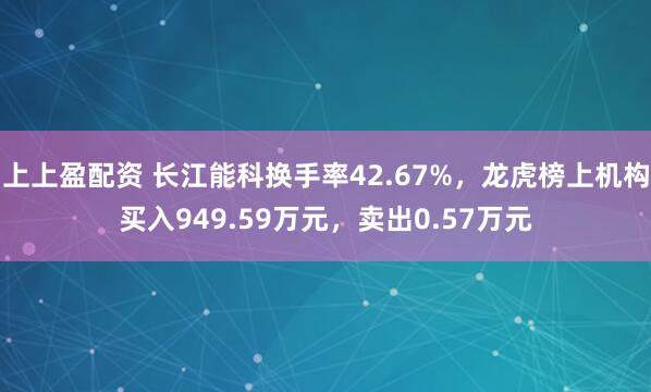 上上盈配资 长江能科换手率42.67%，龙虎榜上机构买入949.59万元，卖出0.57万元