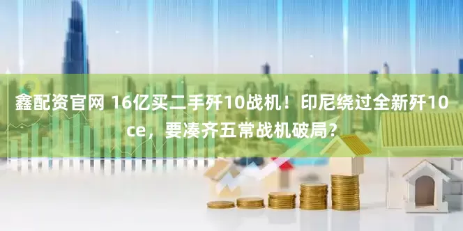 鑫配资官网 16亿买二手歼10战机！印尼绕过全新歼10ce，要凑齐五常战机破局？