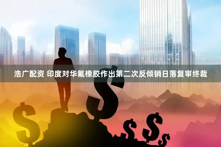 浩广配资 印度对华氟橡胶作出第二次反倾销日落复审终裁