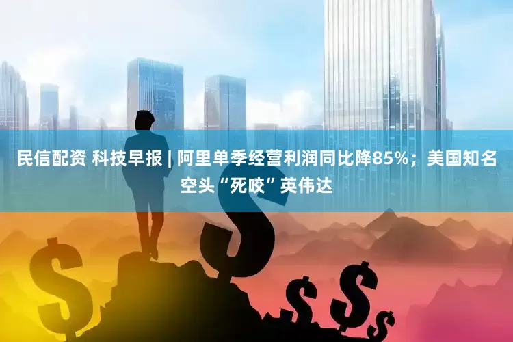 民信配资 科技早报 | 阿里单季经营利润同比降85%；美国知名空头“死咬”英伟达