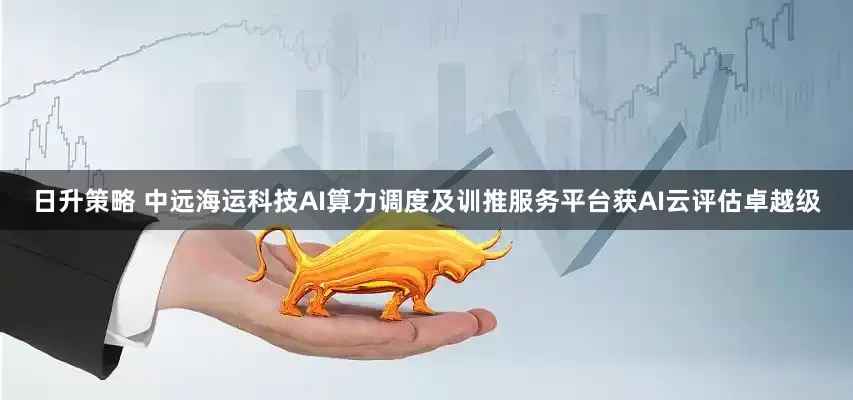 日升策略 中远海运科技AI算力调度及训推服务平台获AI云评估卓越级