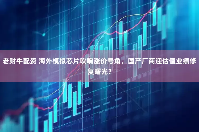 老财牛配资 海外模拟芯片吹响涨价号角，国产厂商迎估值业绩修复曙光？
