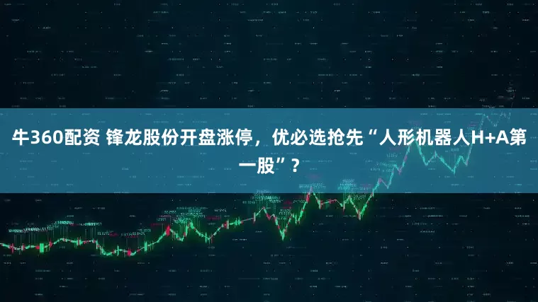 牛360配资 锋龙股份开盘涨停，优必选抢先“人形机器人H+A第一股”？