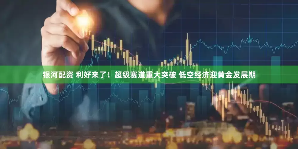 银河配资 利好来了！超级赛道重大突破 低空经济迎黄金发展期