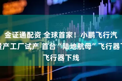 金证通配资 全球首家！小鹏飞行汽车量产工厂试产 首台“陆地航母”飞行器下线