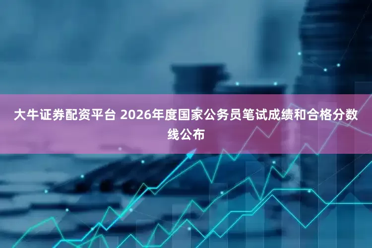 大牛证券配资平台 2026年度国家公务员笔试成绩和合格分数线公布