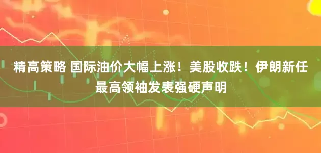 精高策略 国际油价大幅上涨!美股收跌!伊朗新任最高领袖发表强硬声明