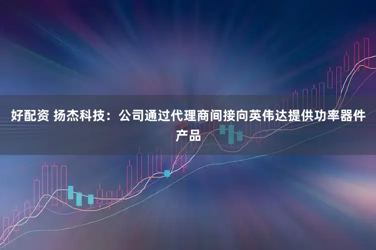 好配资 扬杰科技：公司通过代理商间接向英伟达提供功率器件产品