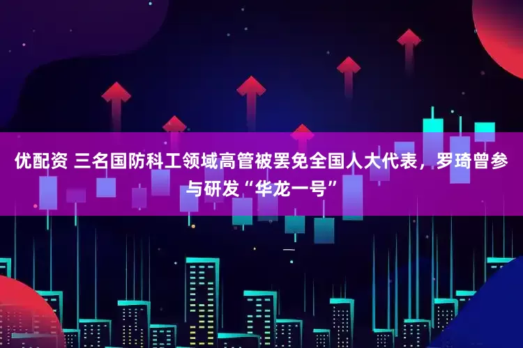 优配资 三名国防科工领域高管被罢免全国人大代表，罗琦曾参与研发“华龙一号”